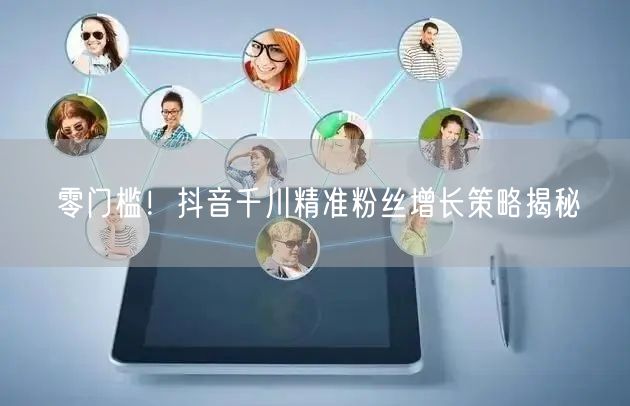 零门槛！抖音千川精准粉丝增长策略揭秘