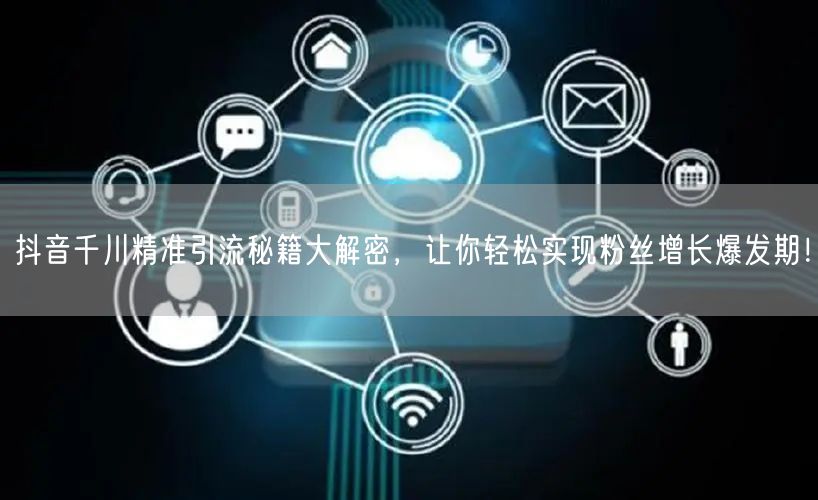 抖音千川精准引流秘籍大解密，让你轻松实现粉丝增长爆发期！