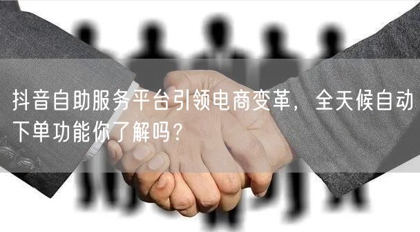 抖音自助服务平台引领电商变革，全天候自动下单功能你了解吗？