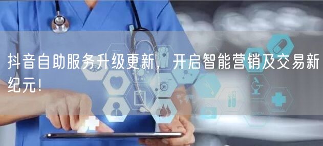 抖音自助服务升级更新，开启智能营销及交易新纪元！