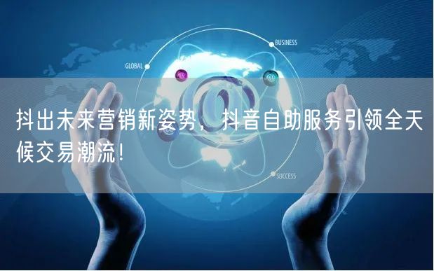 抖出未来营销新姿势，抖音自助服务引领全天候交易潮流！