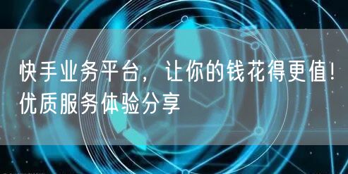 快手业务平台，让你的钱花得更值！优质服务体验分享